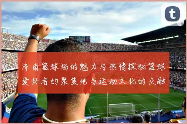 济南篮球场的魅力与热情探秘篮球爱好者的聚集地与运动文化的交融