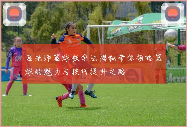 吕老师篮球教学法揭秘带你领略篮球的魅力与技巧提升之路