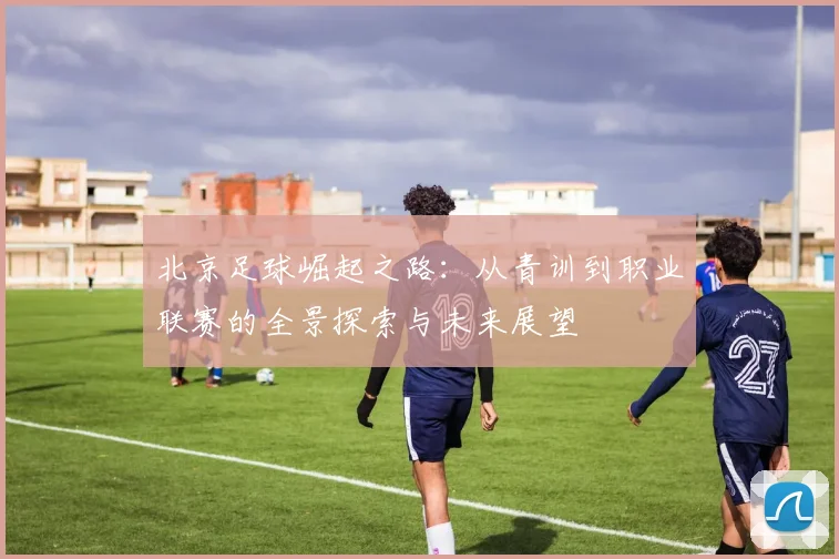 北京足球崛起之路：从青训到职业联赛的全景探索与未来展望