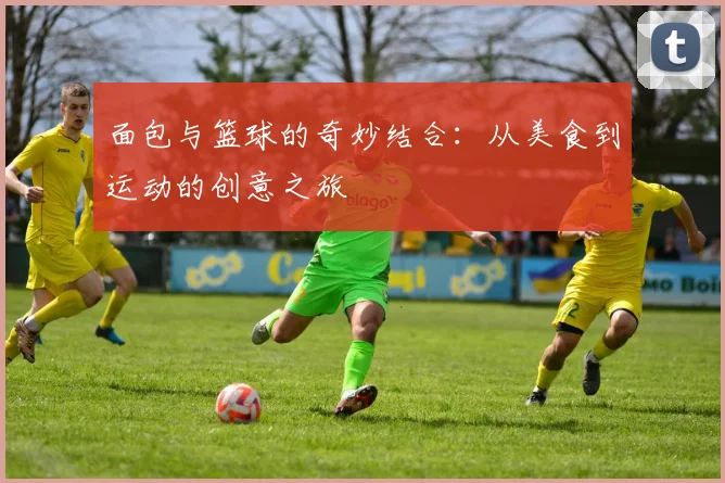 面包与篮球的奇妙结合：从美食到运动的创意之旅