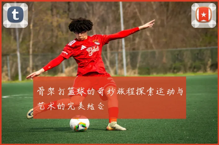 骨架打篮球的奇妙旅程探索运动与艺术的完美结合