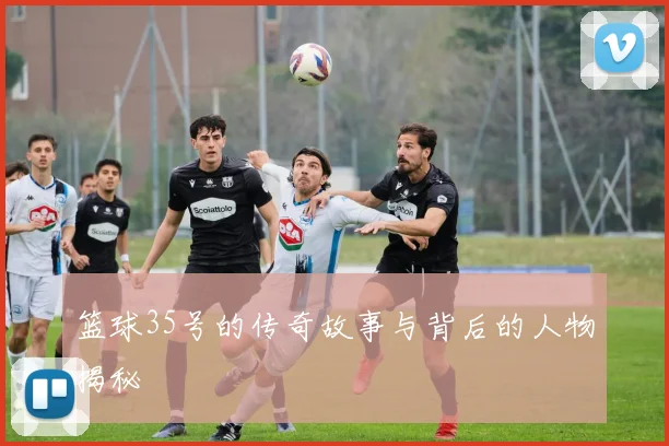 篮球35号的传奇故事与背后的人物揭秘