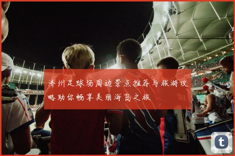 济州足球场周边景点推荐与旅游攻略助你畅享美丽海岛之旅