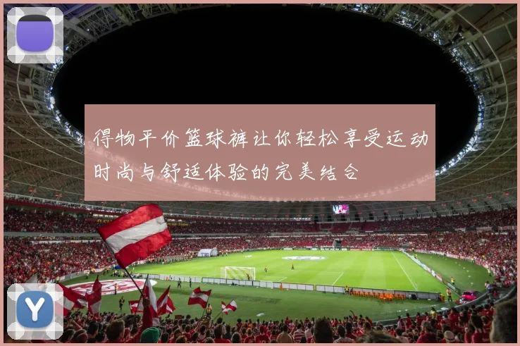 得物平价篮球裤让你轻松享受运动时尚与舒适体验的完美结合