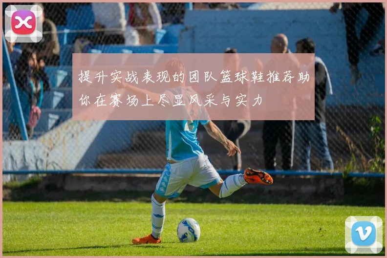 提升实战表现的团队篮球鞋推荐助你在赛场上尽显风采与实力