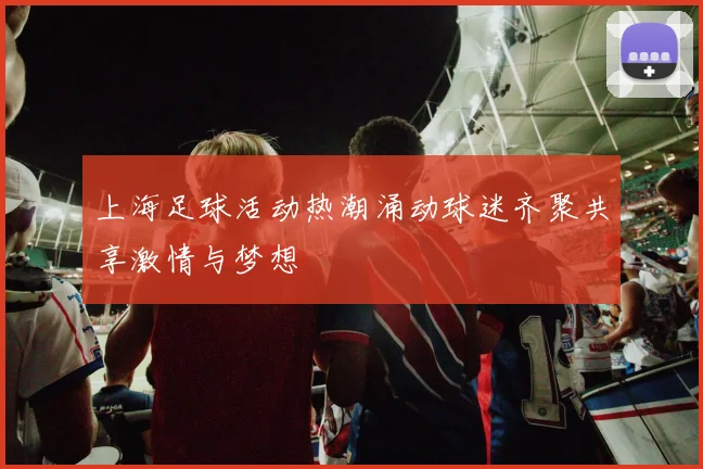 上海足球活动热潮涌动球迷齐聚共享激情与梦想