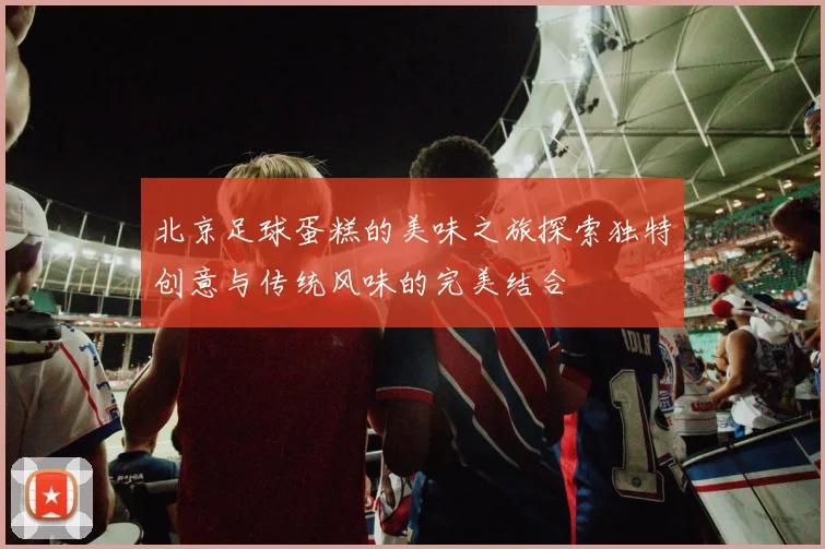 北京足球蛋糕的美味之旅探索独特创意与传统风味的完美结合